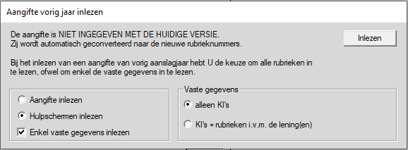 Machine generated alternative text: Aangifte vorig jaar inlezen  De aangifte is NIET INGEGEVEN MET DE HUIDIGE VERSIE  Zj wordt automatisch geconverteerd naar de nieuwe ubheknummeœ  Bij het inlezen van een aangifte van vohg aanslagjaar hebt LI de keuze om alle ubneken in  te lezen. ofwel om enkel de vaste gegevens in te lezen  Inlezen  Aangifte inlezen  Hulp schermen inlezen  Enkel vaste gegevens inlezen  Vaste gegevens  alleen  + rubnekeni v m de lening(en)